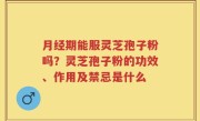 月经期能服灵芝孢子粉吗？灵芝孢子粉的功效、作用及禁忌是什么