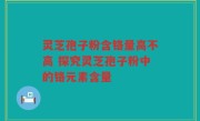 灵芝孢子粉含铬量高不高 探究灵芝孢子粉中的铬元素含量
