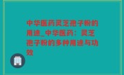 中华医药灵芝孢子粉的用途_中华医药：灵芝孢子粉的多种用途与功效