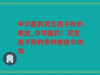 中华医药灵芝孢子粉的用途_中华医药：灵芝孢子粉的多种用途与功效