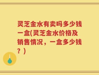 灵芝金水有卖吗多少钱一盒(灵芝金水价格及销售情况，一盒多少钱？)
