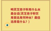 喝灵芝孢子粉用什么水最合适(灵芝孢子粉饮用需选用何种水？最佳选择是什么？)