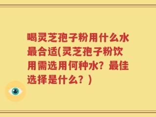 喝灵芝孢子粉用什么水最合适(灵芝孢子粉饮用需选用何种水？最佳选择是什么？)