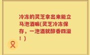 冷冻的灵芝拿出来能立马泡酒嘛(灵芝冷冻保存，一泡酒就醇香四溢！)