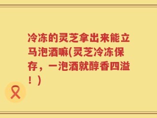 冷冻的灵芝拿出来能立马泡酒嘛(灵芝冷冻保存，一泡酒就醇香四溢！)