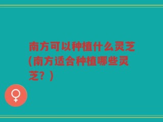 南方可以种植什么灵芝(南方适合种植哪些灵芝？)