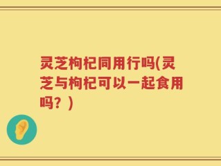 灵芝枸杞同用行吗(灵芝与枸杞可以一起食用吗？)