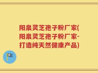 阳泉灵芝孢子粉厂家(阳泉灵芝孢子粉厂家-打造纯天然健康产品)