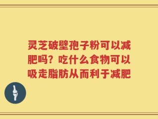 灵芝破壁孢子粉可以减肥吗？吃什么食物可以吸走脂肪从而利于减肥