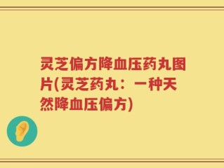灵芝偏方降血压药丸图片(灵芝药丸：一种天然降血压偏方)