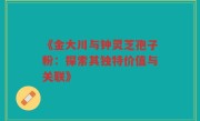《金大川与钟灵芝孢子粉：探索其独特价值与关联》