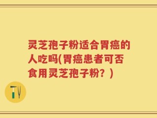 灵芝孢子粉适合胃癌的人吃吗(胃癌患者可否食用灵芝孢子粉？)