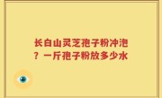 长白山灵芝孢子粉冲泡？一斤孢子粉放多少水