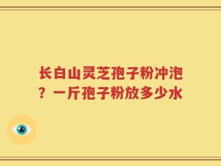 长白山灵芝孢子粉冲泡？一斤孢子粉放多少水