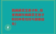 西藏藏灵芝孢子粉_探索西藏珍稀藏灵芝孢子粉的神奇功效与健康益处)