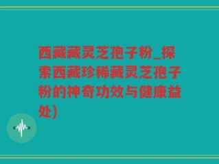 西藏藏灵芝孢子粉_探索西藏珍稀藏灵芝孢子粉的神奇功效与健康益处)