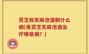 灵芝和天麻泡酒制什么病(用灵芝天麻泡酒治疗哪些病？)