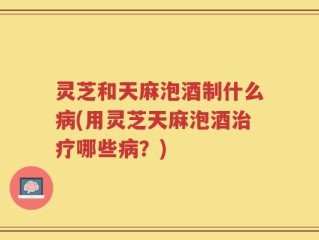 灵芝和天麻泡酒制什么病(用灵芝天麻泡酒治疗哪些病？)