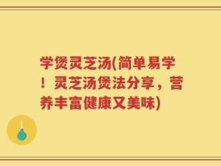 学煲灵芝汤(简单易学！灵芝汤煲法分享，营养丰富健康又美味)