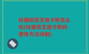 权健的灵芝孢子粉怎么吃(权健灵芝孢子粉的使用方法详解)