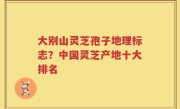 大别山灵芝孢子地理标志？中国灵芝产地十大排名
