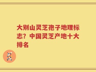 大别山灵芝孢子地理标志？中国灵芝产地十大排名