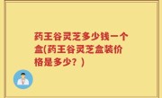 药王谷灵芝多少钱一个盒(药王谷灵芝盒装价格是多少？)