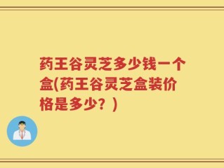 药王谷灵芝多少钱一个盒(药王谷灵芝盒装价格是多少？)