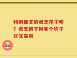 特别便宜的灵芝孢子粉？灵芝孢子粉哪个牌子好又实惠
