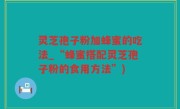 灵芝孢子粉加蜂蜜的吃法_“蜂蜜搭配灵芝孢子粉的食用方法”)