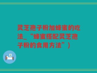 灵芝孢子粉加蜂蜜的吃法_“蜂蜜搭配灵芝孢子粉的食用方法”)