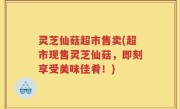 灵芝仙菇超市售卖(超市现售灵芝仙菇，即刻享受美味佳肴！)