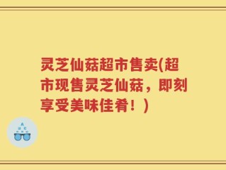 灵芝仙菇超市售卖(超市现售灵芝仙菇，即刻享受美味佳肴！)