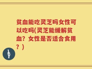 贫血能吃灵芝吗女性可以吃吗(灵芝能缓解贫血？女性是否适合食用？)