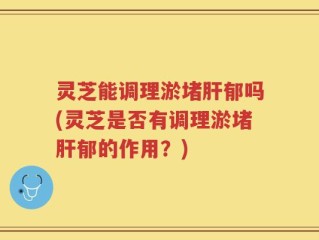 灵芝能调理淤堵肝郁吗(灵芝是否有调理淤堵肝郁的作用？)