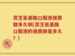 灵芝氨基酸口服液保质期多久啊(灵芝氨基酸口服液的保质期是多久？)