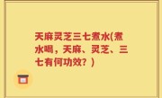 天麻灵芝三七煮水(煮水喝，天麻、灵芝、三七有何功效？)