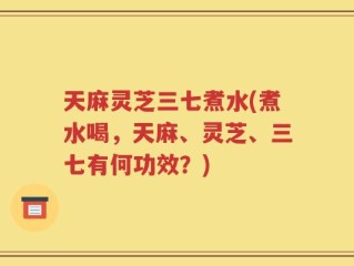 天麻灵芝三七煮水(煮水喝，天麻、灵芝、三七有何功效？)