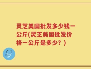 灵芝美国批发多少钱一公斤(灵芝美国批发价格一公斤是多少？)