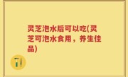 灵芝泡水后可以吃(灵芝可泡水食用，养生佳品)