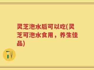灵芝泡水后可以吃(灵芝可泡水食用，养生佳品)