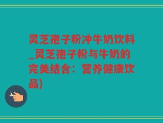 灵芝孢子粉冲牛奶饮料_灵芝孢子粉与牛奶的完美结合：营养健康饮品)