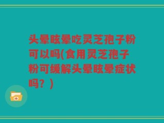 头晕眩晕吃灵芝孢子粉可以吗(食用灵芝孢子粉可缓解头晕眩晕症状吗？)