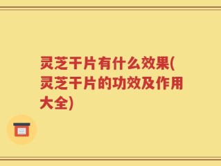 灵芝干片有什么效果(灵芝干片的功效及作用大全)