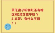 灵芝孢子粉和红茶有啥区别(灵芝孢子粉 VS 红茶：有什么不同？)