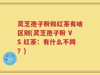 灵芝孢子粉和红茶有啥区别(灵芝孢子粉 VS 红茶：有什么不同？)