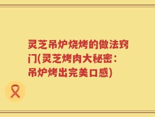 灵芝吊炉烧烤的做法窍门(灵芝烤肉大秘密：吊炉烤出完美口感)