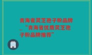 青海省灵芝孢子粉品牌_“青海省优质灵芝孢子粉品牌推荐”