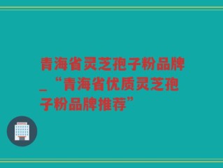 青海省灵芝孢子粉品牌_“青海省优质灵芝孢子粉品牌推荐”
