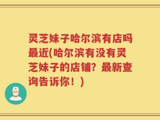 灵芝妹子哈尔滨有店吗最近(哈尔滨有没有灵芝妹子的店铺？最新查询告诉你！)